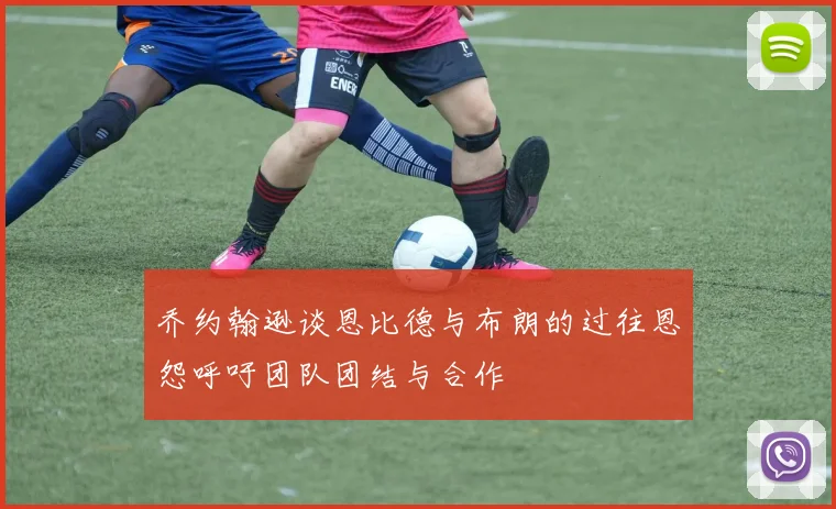 乔约翰逊谈恩比德与布朗的过往恩怨呼吁团队团结与合作