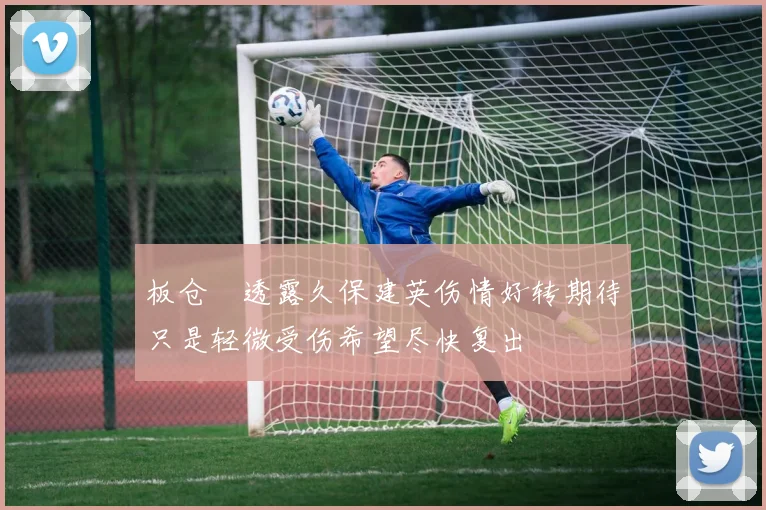 板仓滉透露久保建英伤情好转期待只是轻微受伤希望尽快复出
